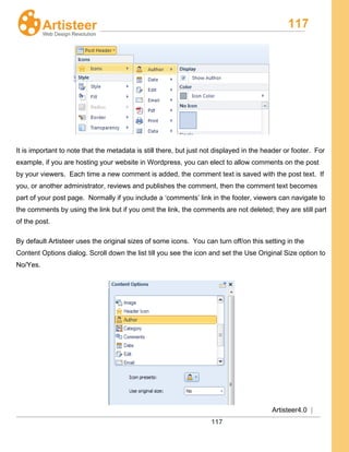 117
Artisteer4.0 |
117
It is important to note that the metadata is still there, but just not displayed in the header or footer. For
example, if you are hosting your website in Wordpress, you can elect to allow comments on the post
by your viewers. Each time a new comment is added, the comment text is saved with the post text. If
you, or another administrator, reviews and publishes the comment, then the comment text becomes
part of your post page. Normally if you include a ‘comments’ link in the footer, viewers can navigate to
the comments by using the link but if you omit the link, the comments are not deleted; they are still part
of the post.
By default Artisteer uses the original sizes of some icons. You can turn off/on this setting in the
Content Options dialog. Scroll down the list till you see the icon and set the Use Original Size option to
No/Yes.
 