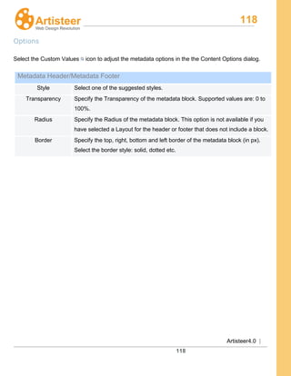 118
Artisteer4.0 |
118
Options
Select the Custom Values icon to adjust the metadata options in the the Content Options dialog.
Metadata Header/Metadata Footer
Style Select one of the suggested styles.
Transparency Specify the Transparency of the metadata block. Supported values are: 0 to
100%.
Radius Specify the Radius of the metadata block. This option is not available if you
have selected a Layout for the header or footer that does not include a block.
Border Specify the top, right, bottom and left border of the metadata block (in px).
Select the border style: solid, dotted etc.
 