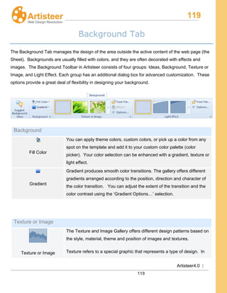 119
Artisteer4.0 |
119
Background Tab
The Background Tab manages the design of the area outside the active content of the web page (the
Sheet). Backgrounds are usually filled with colors, and they are often decorated with effects and
images. The Background Toolbar in Artisteer consists of four groups: Ideas, Background, Texture or
Image, and Light Effect. Each group has an additional dialog box for advanced customization. These
options provide a great deal of flexibility in designing your background.
Background
Fill Color
You can apply theme colors, custom colors, or pick up a color from any
spot on the template and add it to your custom color palette (color
picker). Your color selection can be enhanced with a gradient, texture or
light effect.
Gradient
Gradient produces smooth color transitions. The gallery offers different
gradients arranged according to the position, direction and character of
the color transition. You can adjust the extent of the transition and the
color contrast using the ‘Gradient Options…’ selection.
Texture or Image
Texture or Image
The Texture and Image Gallery offers different design patterns based on
the style, material, theme and position of images and textures.
Texture refers to a special graphic that represents a type of design. In
 