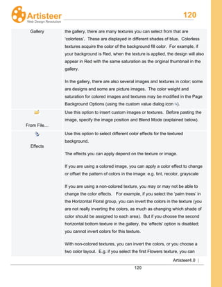 120
Artisteer4.0 |
120
Gallery the gallery, there are many textures you can select from that are
‘colorless’. These are displayed in different shades of blue. Colorless
textures acquire the color of the background fill color. For example, if
your background is Red, when the texture is applied, the design will also
appear in Red with the same saturation as the original thumbnail in the
gallery.
In the gallery, there are also several images and textures in color; some
are designs and some are picture images. The color weight and
saturation for colored images and textures may be modified in the Page
Background Options (using the custom value dialog icon ).
From File…
Use this option to insert custom images or textures. Before pasting the
image, specify the image position and Blend Mode (explained below).
Effects
Use this option to select different color effects for the textured
background.
The effects you can apply depend on the texture or image.
If you are using a colored image, you can apply a color effect to change
or offset the pattern of colors in the image: e.g. tint, recolor, grayscale
If you are using a non-colored texture, you may or may not be able to
change the color effects. For example, if you select the ‘palm trees’ in
the Horizontal Floral group, you can invert the colors in the texture (you
are not really inverting the colors, as much as changing which shade of
color should be assigned to each area). But if you choose the second
horizontal bottom texture in the gallery, the ‘effects’ option is disabled;
you cannot invert colors for this texture.
With non-colored textures, you can invert the colors, or you choose a
two color layout. E.g. if you select the first Flowers texture, you can
 