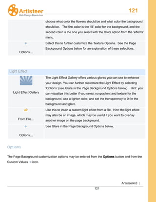 121
Artisteer4.0 |
121
choose what color the flowers should be and what color the background
should be. The first color is the ‘fill’ color for the background, and the
second color is the one you select with the Color option from the ‘effects’
menu.
Options…
Select this to further customize the Texture Options. See the Page
Background Options below for an explanation of these selections.
Light Effect
Light Effect Gallery
The Light Effect Gallery offers various glares you can use to enhance
your design. You can further customize the Light Effect by selecting
‘Options’ (see Glare in the Page Background Options below). Hint: you
can visualize this better if you select no gradient and texture for the
background, use a lighter color, and set the transparency to 0 for the
background and glare.
From File…
Use this to insert a custom light effect from a file. Hint: the light effect
may also be an image, which may be useful if you want to overlay
another image on the page background.
Options…
See Glare in the Page Background Options below.
Options
The Page Background customization options may be entered from the Options button and from the
Custom Values icon.
 