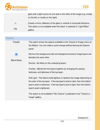 123
Artisteer4.0 |
123
glare with a light source on one side or the other of the image (e.g. mostly
on the left, or mostly on the right).
Flip
Create a mirror reflection of the glare in vertical or horizontal directions.
This option is not available when”No Glare” is selected in “Light Effect”
gallery.
Texture
Presets This option shows the options available in the Texture or Image menu on
the Ribbon. You can make a quick change without leaving the Options
panel.
Blend Mode
Set how the background color and background texture/ image layers are
blended into each other.
Normal - No effect on the underlying layers.
Overlay - Blends the two layers together by changing the opacity,
darkness, and lightness of the top layer.
Soft Light - This blend mode lightens or darkens the image depending on
the color of the top layer. If the top layer's pixel is dark, then the bottom
layer's pixel is darkened. If the top layer's pixel is light, then the bottom
layer's pixel is lightened.
This option is not available if “No Texture” is selected in the "Texture or
Image" gallery.
 