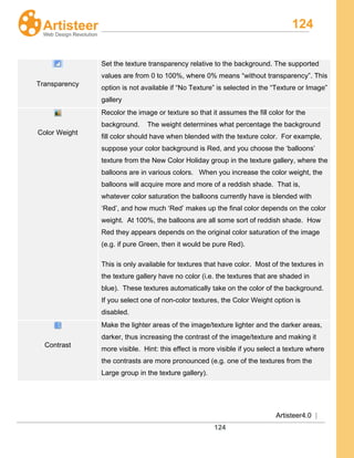 124
Artisteer4.0 |
124
Transparency
Set the texture transparency relative to the background. The supported
values are from 0 to 100%, where 0% means “without transparency”. This
option is not available if “No Texture” is selected in the “Texture or Image”
gallery
Color Weight
Recolor the image or texture so that it assumes the fill color for the
background. The weight determines what percentage the background
fill color should have when blended with the texture color. For example,
suppose your color background is Red, and you choose the ‘balloons’
texture from the New Color Holiday group in the texture gallery, where the
balloons are in various colors. When you increase the color weight, the
balloons will acquire more and more of a reddish shade. That is,
whatever color saturation the balloons currently have is blended with
‘Red’, and how much ‘Red’ makes up the final color depends on the color
weight. At 100%, the balloons are all some sort of reddish shade. How
Red they appears depends on the original color saturation of the image
(e.g. if pure Green, then it would be pure Red).
This is only available for textures that have color. Most of the textures in
the texture gallery have no color (i.e. the textures that are shaded in
blue). These textures automatically take on the color of the background.
If you select one of non-color textures, the Color Weight option is
disabled.
Contrast
Make the lighter areas of the image/texture lighter and the darker areas,
darker, thus increasing the contrast of the image/texture and making it
more visible. Hint: this effect is more visible if you select a texture where
the contrasts are more pronounced (e.g. one of the textures from the
Large group in the texture gallery).
 