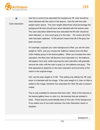 125
Artisteer4.0 |
125
Color Saturation
Use this to control how saturated the background ‘fill’ color should be
when blended with the colors in the texture. Use this with the color
weight option above. The color weight determines what percentage the
background fill color should have when blended with the texture color.
The color saturation determines how saturated the fill color should be
when blended; i.e. how much gray is in the color. 0% means all of the
color has been replaced. %100 percent means that all of the gray has
been removed.
For example, suppose your color background is Red, you set the color
weight to 100%, and you choose the ‘balloons’ texture from the New
Color Holiday group in the texture gallery. When you increase the color
saturation, the Red color will become more saturated (i.e. the balloons
will appear more red), while reducing the color saturation will gradually
remove the color until the color is gray (i.e. the balloons are gray). The
final appearance depends on the color saturation and luminosity of the
colors in the original image.
Hint: set the color weight to %100. This setting only affects the ‘fill’ color
when it is blended with the image. If the color weight is 0, then no Red is
added to the image, therefore how saturated the ‘Red’ fill color is doesn’t
matter.
This is only available for textures that have color. Most of the textures in
the texture gallery have no color (i.e. the textures that are shaded in
blue). These textures automatically take on the color of the background.
If you select one of non-color textures, the Color Saturation option is
disabled.
 
