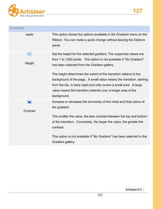 127
Artisteer4.0 |
127
Gradient
esets This option shows the options available in the Gradient menu on the
Ribbon. You can make a quick change without leaving the Options
panel.
Height
Set the height for the selected gradient. The supported values are
from 1 to 1200 pixels. This option is not available if "No Gradient"
has been selected from the Gradient gallery.
The height determines the extent of the transition relative to the
background of the page. A small value means the transition, starting
from the top, is fairly rapid and only covers a small area. A large
value means the transition extends over a longer area of the
background.
Contrast
Increase or decrease the luminosity of the initial and final colors of
the gradient.
The smaller the value, the less contrast between the top and bottom
of the transition. Conversely, the larger the value, the greater the
contrast.
This option is not available if “No Gradient” has been selected in the
Gradient gallery.
 