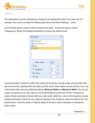 129
Artisteer4.0 |
129
Options
The sheet options can be customized by clicking on the appropriate button in the option list. For
example, if you want to change the Padding value click on the More Paddings… button.
Use the Sheet Options panel to edit the design of the sheet. Change the Layout, Fill and
Transparency, Border and Shadow parameters to achieve the desired result.
Layout parameters include the width of the sheet and its borders, the top margin and top outline (the
top round corners), padding within the sheet, and the corner radius values (curved corners). If you use
a fluid Sheet width, there are additional settings: Minimum Width and Maximum Width. You can set
custom transparency and color values for the sheet background within the Fill and Transparency
options. Border parameters include width (px), style (solid, dotted etc.), color and transparency values.
Shadow parameters control the size, angle and opacity of the shadow as well as its distance from the
sheet borders. Enter the values or drag the sliders to the left or right to decrease or increase the
option values.
 