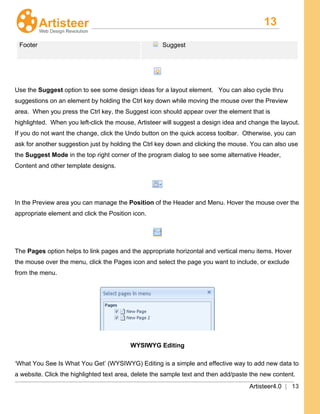 13
Artisteer4.0 | 13
Footer Suggest
Use the Suggest option to see some design ideas for a layout element. You can also cycle thru
suggestions on an element by holding the Ctrl key down while moving the mouse over the Preview
area. When you press the Ctrl key, the Suggest icon should appear over the element that is
highlighted. When you left-click the mouse, Artisteer will suggest a design idea and change the layout.
If you do not want the change, click the Undo button on the quick access toolbar. Otherwise, you can
ask for another suggestion just by holding the Ctrl key down and clicking the mouse. You can also use
the Suggest Mode in the top right corner of the program dialog to see some alternative Header,
Content and other template designs.
In the Preview area you can manage the Position of the Header and Menu. Hover the mouse over the
appropriate element and click the Position icon.
The Pages option helps to link pages and the appropriate horizontal and vertical menu items. Hover
the mouse over the menu, click the Pages icon and select the page you want to include, or exclude
from the menu.
WYSIWYG Editing
‘What You See Is What You Get’ (WYSIWYG) Editing is a simple and effective way to add new data to
a website. Click the highlighted text area, delete the sample text and then add/paste the new content.
 
