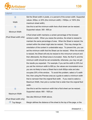 130
Artisteer4.0 |
130
Layout
Width
Set the Sheet width in pixels, or a percent of the screen width. Supported
values: 200px, or 20% (the minimum width) –1500px, or 100% (the
maximum sheet width).
Minimum Width
(Fluid Sheet width only)
Use this to set the minimum width that a fluid sheet can be resized.
Supported values: 300 - 800 px
A fluid sheet width maintains a certain percentage of the browser
window’s width. When you resize the window, the sheet is resized to
maintain the same percentage of area. When the Sheet is resized, the
content within the sheet might also be resized. This may change the
orientation of the content in undesirable ways. To prevent this, you can
set the minimum width that the Sheet can be resized. When the window
is resized, the Sheet will only be resized to this miniumum amount and
then afterwards, the Sheet area is truncated. Note, the fluid % and the
minimum width should be set consistently; otherwise, you may not get
the results you expected. For example, if you set the width to 20% but
you set the minimum width to 800 px, the values are inconsistent since
you are not likely to have a Sheet that is both 800px wide and also
occupies 20% of the window. To avoid this problem, select a % width
first, then using the Preview area as a guide to select a minimum width
that is narrower than the original fluid width. If you need to select a
Maximum Width, then pick a number that is wider than the original fluid
width.
Maximum Width
(Fluid Sheet width only)
Use this to set the maximum width that a fluid sheet can be resized.
Supported values: 800 - 1920 px
See also Minimum Width above.
Top Margin Margin defines the distance of the sheet to the top of the page, or the
 