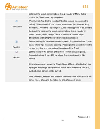 131
Artisteer4.0 |
131
bottom of the layout element above it (e.g. Header or Menu that is
outside the Sheet – see Layout options).
Top Outline
When turned, Top Outline rounds off the top corners (i.e. applies the
radius). When turned off, the corners are squared (i.e. does not apply
the radius). When the Top Margin is 0, the Sheet appears to be joined to
the top of the page, or the layout element above it (e.g. Header or
Menu). When joined, using a radius to round the corners helps
differentiate and highlight where the Sheet top is located.
Padding
Set the padding for the sheet content in pixels. Supported values: 0 px to
50 px, where 0 px means no padding. Padding is the space between the
content (e.g. text and images) and the edges of the Sheet.
Radius
Set the shape of the corners of the sheet (corner radius) in pixels.
Supported values: 0 px – 200 px, where 0 px is equivalent to “No
Radius”.
If there is no margin above the Sheet (SheetMarginNo Outline), the
top edges will always be squared no matter what you set the radius to,
but the bottom corners will be curved.
Note, the Menu, Header, and Sheet all share the same Radius value (i.e.
corner type). Changing the radius for one, changes it for all.
 