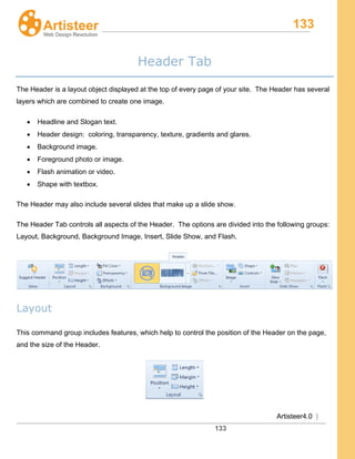 133
Artisteer4.0 |
133
Header Tab
The Header is a layout object displayed at the top of every page of your site. The Header has several
layers which are combined to create one image.
• Headline and Slogan text.
• Header design: coloring, transparency, texture, gradients and glares.
• Background image.
• Foreground photo or image.
• Flash animation or video.
• Shape with textbox.
The Header may also include several slides that make up a slide show.
The Header Tab controls all aspects of the Header. The options are divided into the following groups:
Layout, Background, Background Image, Insert, Slide Show, and Flash.
Layout
This command group includes features, which help to control the position of the Header on the page,
and the size of the Header.
 
