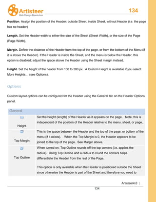134
Artisteer4.0 |
134
Position. Assign the position of the Header: outside Sheet, inside Sheet, without Header (i.e. the page
has no header)
Length. Set the Header width to either the size of the Sheet (Sheet Width), or the size of the Page
(Page Width).
Margin. Define the distance of the Header from the top of the page, or from the bottom of the Menu (if
it is above the Header). If the Header is inside the Sheet, and the menu is below the Header, this
option is disabled; adjust the space above the Header using the Sheet margin instead.
Height. Set the height of the header from 100 to 300 px. A Custom Height is available if you select
More Heights… (see Options).
Options
Custom layout options can be configured for the Header using the General tab on the Header Options
panel.
General
Height
Set the height (length) of the Header as it appears on the page. Note, this is
independent of the position of the Header relative to the menu, sheet, or page.
Top Margin
This is the space between the Header and the top of the page, or bottom of the
menu (if it exists). When the Top Margin is 0, the Header appears to be
joined to the top of the page. See Margin above.
Top Outline
When turned on, Top Outline rounds off the top corners (i.e. applies the
radius). Using Top Outline and a radius to round the corners helps
differentiate the Header from the rest of the Page.
This option is only available when the Header is positioned outside the Sheet
since otherwise the Header is part of the Sheet and therefore you need to
 