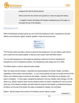 135
Artisteer4.0 |
135
configure this with the Sheet options.
When turned off, the corners are squared (i.e. does not apply the radius).
A negative margin will display the Header overlapping top of the page (i.e.
truncates the top of the Header).
Background
Within the Background option group you can control the background color, transparency and add
effects such as textures, glares, shadow, gradient, mask and round corners.
The Fill Color option provides a choice of colors for the background. You can select a color theme,
pick a color from the custom palette, or add your own custom color with More Colors.
You can add transparency to the header by selecting a value from the list or adjusting the
transparency in the Transparency options. The transparency rate ranges from 0 to 100%.
The Effects option is used to adjust the basic design:
Note, the radius and the shadow, if specified are shared between the Sheet, Header, and Menu
regardless of their position and orientation. i.e. you cannot specify one type of rounded corners for the
Sheet, and a different type of corners for the Header. Similarly, if the Sheet has no Shadow, this
option is disabled. In most cases, changing the setting for one (e.g. Header), also changes it for the
others (e.g. Sheet), however there may be situations where an option is disabled for one but not the
other (e.g. if the Header and Menu are both inside the sheet but the Header is sandwiched between
the Menu and the top of the Sheet, the radius is disabled for Header, but not Sheet).
Radius - Set the shape of the corners of the Radius (corner radius) in pixels.
 