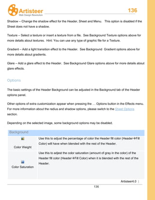 136
Artisteer4.0 |
136
Shadow – Change the shadow effect for the Header, Sheet and Menu. This option is disabled if the
Sheet does not have a shadow.
Texture – Select a texture or insert a texture from a file. See Background Texture options above for
more details about textures. Hint: You can use any type of graphic file for a Texture.
Gradient – Add a light transition effect to the Header. See Background Gradient options above for
more details about gradients.
Glare – Add a glare effect to the Header. See Background Glare options above for more details about
glare effects.
Options
The basic settings of the Header Background can be adjusted in the Background tab of the Header
options panel.
Other options of extra customization appear when pressing the … Options button in the Effects menu.
For more information about the radius and shadow options, please switch to the Sheet Options
section.
Depending on the selected image, some background options may be disabled.
Background
Color Weight
Use this to adjust the percentage of color the Header fill color (HeaderFill
Color) will have when blended with the rest of the Header.
Color Saturation
Use this to adjest the color saturation (amount of gray in the color) of the
Header fill color (HeaderFill Color) when it is blended with the rest of the
Header.
 