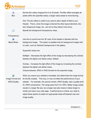 137
Artisteer4.0 |
137
Blur
Set the blur radius ranging from 0 to 30 pixels. The Blur effect averages all
pixels within the specified radius; a larger radius leads to more blurring.
Hint: The blur effect is useful if you want to add a depth of field to your
Header. That is, when the image is blurred the other layout elements, like
text, foreground image, etc., are not so they attract more focus.
Transparency
Specify the background transparency value.
Blend Mode
Use this to control how the ‘fill’ color of the Header is blended with the
background image. This option is enabled only for background images with
no color, such as 'Abstract' backgrounds in the gallery.
Supported values are:
Softlight – Decreases the light effect of the image by decreasing the contrast
between the lighter and darker areas. Default.
Overlay – Increases the light effect of the image by increasing the contrast
between the lighter and darker areas.
Image Format and
JPEG Quality
Choose between JPEG or PNG formats for the exported image.
When you export your website or template, this determines the image format
for the file created. This may, or may not affect the performance of your
website. For example, the second control, JPEG Quality, sets a quality level
for JPEG compression. The range goes from 0 to 100%. Better image quality
results in a larger file size, but a larger size also means it takes longer to
render and return your web page. If performance is critical, you need to
adjust these options to select an appropriate trade-off between size and
image quality.
 