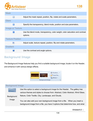 138
Artisteer4.0 |
138
Mask
Adjust the mask repeat, position, flip, rotate and scale parameters.
Glare
Specify the transparency, blend mode, position and size parameters.
Image or Texture
Use the blend mode, transparency, color weight, color saturation and contrast
options.
Texture Position
Adjust scale, texture repeat, position, flip and rotate parameters.
Gradient
Use the contrast and angle options.
Background Image
The Background Image features help you find a suitable background image, locate it on the Header,
and enhance it with various design effects.
Background Image
Background
Image
Use this option to select a background image for the Header. The gallery has
various themes and styles to choose from: Abstract, Color Abstract, Wind Glass,
Nature, Color Textile, City, Landscape, and Clouds.
You can also add your own background image from a file. When you insert a
background image from a file, you have 3 options that determine how, and what
 