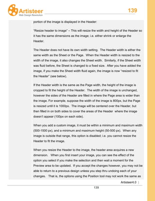 139
Artisteer4.0 |
139
portion of the image is displayed in the Header:
“Resize header to image” – This will resize the width and height of the Header so
it has the same dimensions as the image; i.e. either shrink or enlarge the
Header.
The Header does not have its own width setting. The Header width is either the
same width as the Sheet or the Page. When the Header width is resized to the
width of the image, it also changes the Sheet width. Similarly, if the Sheet width
was fluid before, the Sheet is changed to a fixed size. After you have added the
image, if you make the Sheet width fluid again, the image is now “resized to fit
the Header” (see below).
If the Header width is the same as the Page width, the height of the image is
cropped to fit the height of the Header. The width of the image is unchanged,
however the sides of the Header are filled in where the Page area is wider than
the image. For example, suppose the width of the image is 800px, but the Page
is resized until it is 1000px. The image will be centered over the Header, but
then filled in on both sides to cover the areas of the Header where the image
doesn’t appear (100px on each side).
When you add a custom image, it must be within a minimum and maximum width
(500-1500 px), and a minimum and maximum height (50-500 px). When any
image is outside that range, this option is disabled; i.e. you cannot resize the
Header to fit the image.
When you resize the Header to the image, the header area acquires a new
dimension. When you first insert your image, you can see the effect of the
option you select if you make the selection and then wait a moment for the
Preview area to be updated. If you accept the changes however, you may not be
able to return to a previous design unless you step thru undoing each of your
changes. That is, the options using the Position tool may not work the same as
 