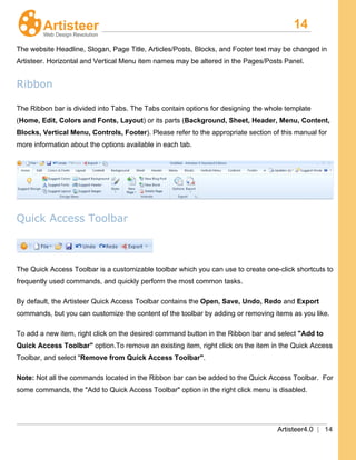 14
Artisteer4.0 | 14
The website Headline, Slogan, Page Title, Articles/Posts, Blocks, and Footer text may be changed in
Artisteer. Horizontal and Vertical Menu item names may be altered in the Pages/Posts Panel.
Ribbon
The Ribbon bar is divided into Tabs. The Tabs contain options for designing the whole template
(Home, Edit, Colors and Fonts, Layout) or its parts (Background, Sheet, Header, Menu, Content,
Blocks, Vertical Menu, Controls, Footer). Please refer to the appropriate section of this manual for
more information about the options available in each tab.
Quick Access Toolbar
The Quick Access Toolbar is a customizable toolbar which you can use to create one-click shortcuts to
frequently used commands, and quickly perform the most common tasks.
By default, the Artisteer Quick Access Toolbar contains the Open, Save, Undo, Redo and Export
commands, but you can customize the content of the toolbar by adding or removing items as you like.
To add a new item, right click on the desired command button in the Ribbon bar and select "Add to
Quick Access Toolbar" option.To remove an existing item, right click on the item in the Quick Access
Toolbar, and select "Remove from Quick Access Toolbar".
Note: Not all the commands located in the Ribbon bar can be added to the Quick Access Toolbar. For
some commands, the "Add to Quick Access Toolbar" option in the right click menu is disabled.
 