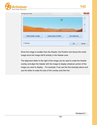 142
Artisteer4.0 |
142
Since the image is smaller than the Header, the Position tool shows the entire
image since the image will fit entirely in the Header area.
The alignment slider to the right of the image can be used to scale the Header
overlay and align the Header with the image to display whatever portion of the
image you want to display. For example, if we use the first example above and
use the slider to scale the size of the overlay area like this:
 