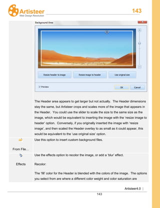 143
Artisteer4.0 |
143
The Header area appears to get larger but not actually. The Header dimensions
stay the same, but Artisteer crops and scales more of the image that appears in
the Header. You could use the slider to scale the size to the same size as the
image, which would be equivalent to inserting the image with the ‘resize image to
header’ option. Conversely, if you originally inserted the image with ‘resize
image’, and then scaled the Header overlay to as small as it could appear, this
would be equivalent to the ‘use original size’ option.
From File…
Use this option to insert custom background files.
Effects
Use the effects option to recolor the image, or add a ‘blur’ effect.
Recolor:
The ‘fill’ color for the Header is blended with the colors of the image. The options
you select from are where a different color weight and color saturation are
 