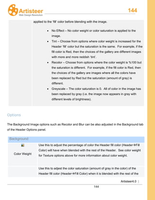 144
Artisteer4.0 |
144
applied to the ‘fill’ color before blending with the image.
• No Effect – No color weight or color saturation is applied to the
image.
• Tint – Choose from options where color weight is increased for the
Header ‘fill’ color but the saturation is the same. For example, if the
fill color is Red, then the choices of the gallery are different images
with more and more reddish ‘tint’.
• Recolor – Choose from options where the color weight is %100 but
the saturation is different. For example, if the fill color is Red, then
the choices of the gallery are images where all the colors have
been replaced by Red but the saturation (amount of gray) is
different.
• Greyscale – The color saturation is 0. All of color in the image has
been replaced by gray (i.e. the image now appears in gray with
different levels of brightness).
Options
The Background Image options such as Recolor and Blur can be also adjusted in the Background tab
of the Header Options panel.
Background
Color Weight
Use this to adjust the percentage of color the Header fill color (HeaderFill
Color) will have when blended with the rest of the Header. See color weight
for Texture options above for more information about color weight.
Use this to adjest the color saturation (amount of gray in the color) of the
Header fill color (HeaderFill Color) when it is blended with the rest of the
 