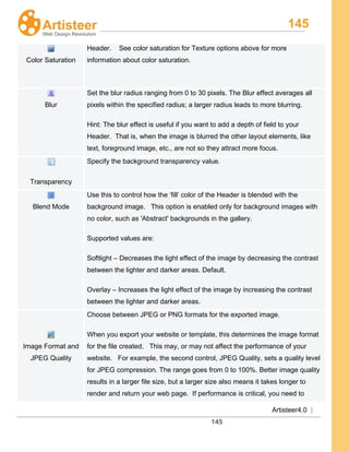 145
Artisteer4.0 |
145
Color Saturation
Header. See color saturation for Texture options above for more
information about color saturation.
Blur
Set the blur radius ranging from 0 to 30 pixels. The Blur effect averages all
pixels within the specified radius; a larger radius leads to more blurring.
Hint: The blur effect is useful if you want to add a depth of field to your
Header. That is, when the image is blurred the other layout elements, like
text, foreground image, etc., are not so they attract more focus.
Transparency
Specify the background transparency value.
Blend Mode
Use this to control how the ‘fill’ color of the Header is blended with the
background image. This option is enabled only for background images with
no color, such as 'Abstract' backgrounds in the gallery.
Supported values are:
Softlight – Decreases the light effect of the image by decreasing the contrast
between the lighter and darker areas. Default.
Overlay – Increases the light effect of the image by increasing the contrast
between the lighter and darker areas.
Image Format and
JPEG Quality
Choose between JPEG or PNG formats for the exported image.
When you export your website or template, this determines the image format
for the file created. This may, or may not affect the performance of your
website. For example, the second control, JPEG Quality, sets a quality level
for JPEG compression. The range goes from 0 to 100%. Better image quality
results in a larger file size, but a larger size also means it takes longer to
render and return your web page. If performance is critical, you need to
 