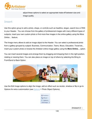 146
Artisteer4.0 |
146
adjust these options to select an appropriate trade-off between size and
image quality.
Insert
Use this option group to add a photo, shape, or controls such as headline, slogan, search box or RSS
to your Header. You can choose from the gallery of professional images with many different types of
subjects, insert your own custom photo or find more free images in the online gallery using the More
Online… feature.
The Image menu allows to add an image object to the Header. You can select a professional photo
from a gallery grouped by subject: Business, Communication, Teens, Music, Education, Travel etc.,
insert your custom photo or browse the Artisteer online image gallery using the More Online… option.
You can insert several images and arrange them by dragging and dropping them in the right position,
rotating or resizing them. You can also place an image on top of others by selecting the Bring to
Front/Send to Back Option:
Use the Edit Image options to align the image, add an effect such as recolor, shadow or flip or go to
Options for extra customization (see Options > Photo Object Options).
 