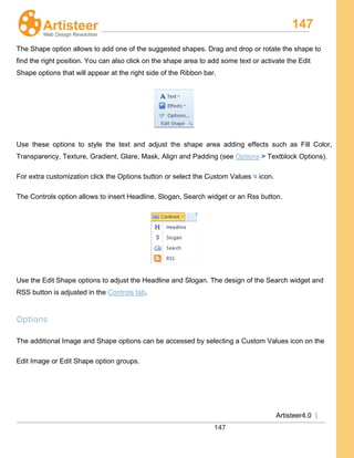 147
Artisteer4.0 |
147
The Shape option allows to add one of the suggested shapes. Drag and drop or rotate the shape to
find the right position. You can also click on the shape area to add some text or activate the Edit
Shape options that will appear at the right side of the Ribbon bar.
Use these options to style the text and adjust the shape area adding effects such as Fill Color,
Transparency, Texture, Gradient, Glare, Mask, Align and Padding (see Options > Textblock Options).
For extra customization click the Options button or select the Custom Values icon.
The Controls option allows to insert Headline, Slogan, Search widget or an Rss button.
Use the Edit Shape options to adjust the Headline and Slogan. The design of the Search widget and
RSS button is adjusted in the Controls tab.
Options
The additional Image and Shape options can be accessed by selecting a Custom Values icon on the
Edit Image or Edit Shape option groups.
 