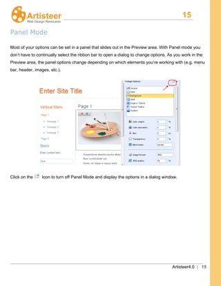 15
Artisteer4.0 | 15
Panel Mode
Most of your options can be set in a panel that slides out in the Preview area. With Panel mode you
don’t have to continually select the ribbon bar to open a dialog to change options. As you work in the
Preview area, the panel options change depending on which elements you’re working with (e.g. menu
bar, header, images, etc.).
Click on the Icon to turn off Panel Mode and display the options in a dialog window.
 