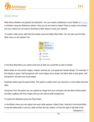 151
Artisteer4.0 |
151
Slideshow
Slide Show Headers are popular and attractive. You can create a slideshow in your Header or Content
in Artisteer using the Slideshow options. Now you do not need to master Flash to create a live header
and your visitors do not need to download a flash player to view your website.
To create a slide show, right click the header area and select New Slide. You can also use the New
Slide menu on the Header Tab.
In the New Slide Menu you select what kind of slide you would like to add to header.
Blank slides do not contain images, shapes, textures etc. but repeat the header design. For example, if
the Header is green, half transparent with round edges and a shade, the blank slide is also green, half
transparent, and also has round edges.
Duplicate slides copy the parent slide. This option is useful when you need two or more slides that look
alike.
Using the From File option you can upload an image from your computer and the More Online option
provides a gallery with free images that you can add as slide background.
To watch the slideshow press the Play button.
In the Motion menu you can adjust how each slide appears. Select Fade, Vetrical or Horizontal effect
to see the slides fade in and out, slide out from the top, bottom, or from the right or left side of the
 