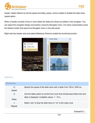 152
Artisteer4.0 |
152
header. Select Options to set the speed and delay values, and to enable or disable the slide show
repeat option.
When a header consists of two or more slides the slides are shown as bullets in the navigator. You
can adjust the navigator design and position using the Navigator menu. For extra customization press
the Options button that opens the Navigator menu in the side panel.
Right click the header area and select Slideshow Panel to enable the thumbnail preview.
Options
Slideshow
Speed
Specify the speed of the slide show with a slider from 100 to 1500 ms
Delay
Use the delay option to control how much time should pass before the next
slide is displayed. Available values: 1 - 10 s.
Repeat
Select “yes” to loop the slide show or “no” to let it play once
 