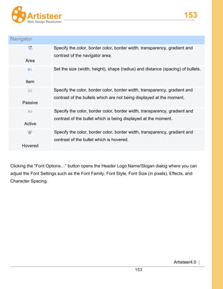 153
Artisteer4.0 |
153
Clicking the “Font Options…” button opens the Header Logo Name/Slogan dialog where you can
adjust the Font Settings such as the Font Family, Font Style, Font Size (in pixels), Effects, and
Character Spacing.
Navigator
Area
Specify the color, border color, border width, transparency, gradient and
contrast of the navigator area.
Item
Set the size (width, height), shape (radius) and distance (spacing) of bullets.
Passive
Specify the color, border color, border width, transparency, gradient and
contrast of the bullets which are not being displayed at the moment.
Active
Specify the color, border color, border width, transparency, gradient and
contrast of the bullet which is being displayed at the moment.
Hovered
Specify the color, border color, border width, transparency, gradient and
contrast of the bullet which is hovered.
 