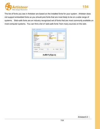 154
Artisteer4.0 |
154
The list of fonts you see in Artisteer are based on the installed fonts for your system. Artisteer does
not support embedded fonts so you should pick fonts that are most likely to be on a wide range of
systems. Web-safe fonts are an industry recognized set of fonts that are most commonly available on
most computer systems. You can find a list of ‘web-safe fonts’ from many sources on the web.
 