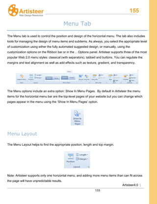 155
Artisteer4.0 |
155
Menu Tab
The Menu tab is used to control the position and design of the horizontal menu. The tab also includes
tools for managing the design of menu items and subitems. As always, you select the appropriate level
of customization using either the fully automated suggested design, or manually, using the
customization options on the Ribbon bar or in the …Options panel. Artisteer supports three of the most
popular Web 2.0 menu styles: classical (with separators), tabbed and buttons. You can regulate the
margins and text alignment as well as add effects such as texture, gradient, and transparency.
The Menu options include an extra option: Show In Menu Pages. By default in Artisteer the menu
items for the horizontal menu bar are the top-level pages of your website but you can change which
pages appear in the menu using the ‘Show In Menu Pages’ option.
Menu Layout
The Menu Layout helps to find the appropriate position, length and top margin.
Note: Artisteer supports only one horizontal menu, and adding more menu items than can fit across
the page will have unpredictable results.
 