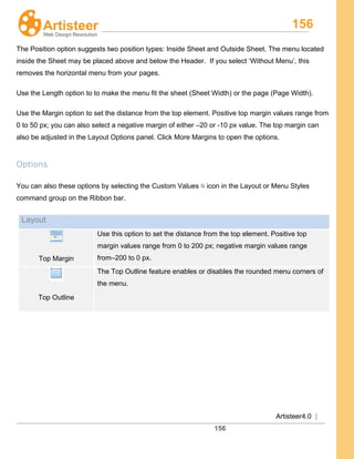 156
Artisteer4.0 |
156
The Position option suggests two position types: Inside Sheet and Outside Sheet. The menu located
inside the Sheet may be placed above and below the Header. If you select ‘Without Menu’, this
removes the horizontal menu from your pages.
Use the Length option to to make the menu fit the sheet (Sheet Width) or the page (Page Width).
Use the Margin option to set the distance from the top element. Positive top margin values range from
0 to 50 px; you can also select a negative margin of either –20 or -10 px value. The top margin can
also be adjusted in the Layout Options panel. Click More Margins to open the options.
Options
You can also these options by selecting the Custom Values icon in the Layout or Menu Styles
command group on the Ribbon bar.
Layout
Top Margin
Use this option to set the distance from the top element. Positive top
margin values range from 0 to 200 px; negative margin values range
from–200 to 0 px.
Top Outline
The Top Outline feature enables or disables the rounded menu corners of
the menu.
 