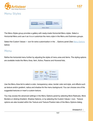 157
Artisteer4.0 |
157
Menu Styles
The Menu Styles group provides a gallery with ready-made Horizontal Menu styles. Select a
Horizontal Menu and use it as it is or customize the menu style in the Menu and Submenu groups.
Select the Custom Values icon for extra customization in the …Options panel (See Menu Options
below)
Menu
Refine the horizontal menu further by adjusting the styles of menu area and items. The styling options
are available inside the Menu Area, Item, Active, Passive and Hovered lists.
Use the Menu Area list to select a color, transparency value, border color and style, and effects such
as texture and/or gradient, radius and shadow for the menu background. You can choose one of the
suggested textures or insert a custom texture.
You may access the advanced settings in the Menu Options panel by selecting More Radiuses, More
Borders or clicking Gradient, Shadow Options, or by selecting the Custom Values icon. Texture
options are also located within the Texture and Texture Position tabs of the Menu Options dialog.
 