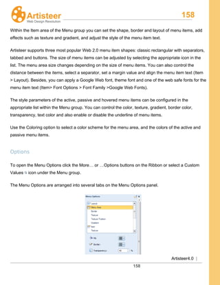158
Artisteer4.0 |
158
Within the Item area of the Menu group you can set the shape, border and layout of menu items, add
effects such as texture and gradient, and adjust the style of the menu item text.
Artisteer supports three most popular Web 2.0 menu item shapes: classic rectangular with separators,
tabbed and buttons. The size of menu items can be adjusted by selecting the appropriate icon in the
list. The menu area size changes depending on the size of menu items. You can also control the
distance between the items, select a separator, set a margin value and align the menu item text (Item
> Layout). Besides, you can apply a Google Web font, theme font and one of the web safe fonts for the
menu item text (Item> Font Options > Font Family >Google Web Fonts).
The style parameters of the active, passive and hovered menu items can be configured in the
appropriate list within the Menu group. You can control the color, texture, gradient, border color,
transparency, text color and also enable or disable the underline of menu items.
Use the Coloring option to select a color scheme for the menu area, and the colors of the active and
passive menu items.
Options
To open the Menu Options click the More… or …Options buttons on the Ribbon or select a Custom
Values icon under the Menu group.
The Menu Options are arranged into several tabs on the Menu Options panel.
 