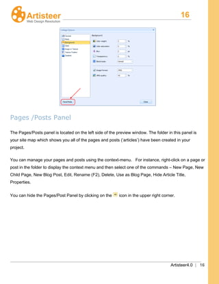 16
Artisteer4.0 | 16
Pages /Posts Panel
The Pages/Posts panel is located on the left side of the preview window. The folder in this panel is
your site map which shows you all of the pages and posts (‘articles’) have been created in your
project.
You can manage your pages and posts using the context-menu. For instance, right-click on a page or
post in the folder to display the context menu and then select one of the commands – New Page, New
Child Page, New Blog Post, Edit, Rename (F2), Delete, Use as Blog Page, Hide Article Title,
Properties.
You can hide the Pages/Post Panel by clicking on the icon in the upper right corner.
 