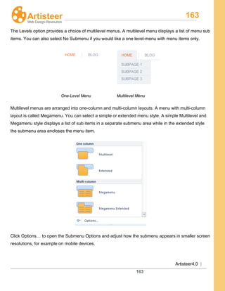 163
Artisteer4.0 |
163
The Levels option provides a choice of multilevel menus. A multilevel menu displays a list of menu sub
items. You can also select No Submenu if you would like a one level-menu with menu items only.
One-Level Menu Multilevel Menu
Multilevel menus are arranged into one-column and multi-column layouts. A menu with multi-column
layout is called Megamenu. You can select a simple or extended menu style. A simple Multilevel and
Megamenu style displays a list of sub items in a separate submenu area while in the extended style
the submenu area encloses the menu item.
Click Options… to open the Submenu Options and adjust how the submenu appears in smaller screen
resolutions, for example on mobile devices.
 