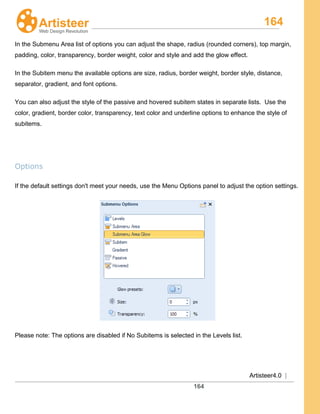 164
Artisteer4.0 |
164
In the Submenu Area list of options you can adjust the shape, radius (rounded corners), top margin,
padding, color, transparency, border weight, color and style and add the glow effect.
In the Subitem menu the available options are size, radius, border weight, border style, distance,
separator, gradient, and font options.
You can also adjust the style of the passive and hovered subitem states in separate lists. Use the
color, gradient, border color, transparency, text color and underline options to enhance the style of
subitems.
Options
If the default settings don't meet your needs, use the Menu Options panel to adjust the option settings.
Please note: The options are disabled if No Subitems is selected in the Levels list.
 
