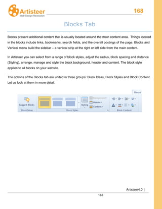 168
Artisteer4.0 |
168
Blocks Tab
Blocks present additional content that is usually located around the main content area. Things located
in the blocks include links, bookmarks, search fields, and the overall postings of the page. Blocks and
Vertical menu build the sidebar – a vertical strip at the right or left side from the main content.
In Artisteer you can select from a range of block styles, adjust the radius, block spacing and distance
(Styling), arrange, manage and style the block background, header and content. The block style
applies to all blocks on your website.
The options of the Blocks tab are united in three groups: Block Ideas, Block Styles and Block Content.
Let us look at them in more detail.
 
