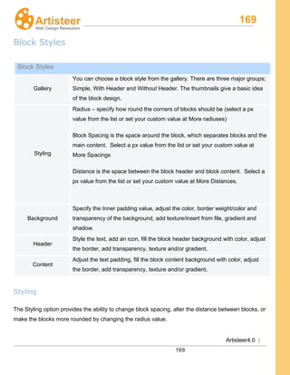 169
Artisteer4.0 |
169
Block Styles
Styling
The Styling option provides the ability to change block spacing, alter the distance between blocks, or
make the blocks more rounded by changing the radius value.
Block Styles
Gallery
You can choose a block style from the gallery. There are three major groups;
Simple, With Header and Without Header. The thumbnails give a basic idea
of the block design.
Styling
Radius – specify how round the corners of blocks should be (select a px
value from the list or set your custom value at More radiuses)
Block Spacing is the space around the block, which separates blocks and the
main content. Select a px value from the list or set your custom value at
More Spacings
Distance is the space between the block header and block content. Select a
px value from the list or set your custom value at More Distances.
Background
Specify the Inner padding value, adjust the color, border weight/color and
transparency of the background, add texture/insert from file, gradient and
shadow.
Header
Style the text, add an icon, fill the block header background with color, adjust
the border, add transparency, texture and/or gradient.
Content
Adjust the text padding, fill the block content background with color, adjust
the border, add transparency, texture and/or gradient.
 