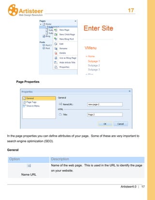 17
Artisteer4.0 | 17
Page Properties
In the page properties you can define attributes of your page. Some of these are very important to
search engine optimization (SEO).
General
Option Description
Name URL
Name of the web page. This is used in the URL to identify the page
on your website.
 