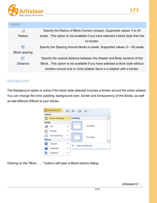 171
Artisteer4.0 |
171
Background
The Background option is active if the block style selected includes a border around the entire sidebar.
You can change the inner padding, background color, border and transparency of the blocks, as well
as add different Effects to your blocks.
Clicking on the “More……” buttons will open a Block options dialog:
Layout
Radius
Specify the Radius of Block Corners (shape). Supported values: 0 to 40
pixels. This option is not available if you have selected a block style that has
no border.
Block spacing
Specify the Spacing around blocks in pixels. Supported values: 0 – 40 pixels.
Distance
Specify the vertical distance between the Header and Body sections of the
Block. This option is not available if you have selected a block style without
borders around one or more sidebar items in a sidebar with a border.
 