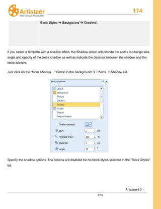 174
Artisteer4.0 |
174
Block Styles  Background  Gradient).
If you select a template with a shadow effect, the Shadow option will provide the ability to change size,
angle and opacity of the block shadow as well as indicate the distance between the shadow and the
block borders.
Just click on the “More Shadow…” button in the Background  Effects  Shadow list.
Specify the shadow options. The options are disabled for no-block styles selected in the "Block Styles"
list.
 