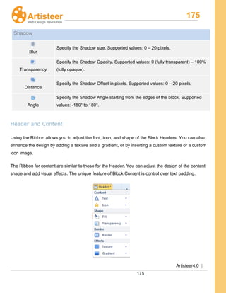 175
Artisteer4.0 |
175
Shadow
Blur
Specify the Shadow size. Supported values: 0 – 20 pixels.
Transparency
Specify the Shadow Opacity. Supported values: 0 (fully transparent) – 100%
(fully opaque).
Distance
Specify the Shadow Offset in pixels. Supported values: 0 – 20 pixels.
Angle
Specify the Shadow Angle starting from the edges of the block. Supported
values: -180° to 180°.
Header and Content
Using the Ribbon allows you to adjust the font, icon, and shape of the Block Headers. You can also
enhance the design by adding a texture and a gradient, or by inserting a custom texture or a custom
icon image.
The Ribbon for content are similar to those for the Header. You can adjust the design of the content
shape and add visual effects. The unique feature of Block Content is control over text padding.
 