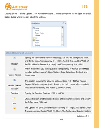 176
Artisteer4.0 |
176
Clicking on the “Texture Options…” or “Gradient Options…” in the appropriate list will open the Block
Option dialog where you can adjust the settings.
Block Header and Content
Header
Specify the value of the Vertical Padding (0 -25 px), the Background color
and Border color, Transparency (0 – 100%), Text Styling, and the Width of
the Block Header Border (0 – 10 px). and Transparency (0 – 100%).
Header Texture
Within this section you can adjust the Transparency (0-100%), Blend Mode
(overlay, softlight, normal), Color Weight, Color Saturation, Contrast, and
Smart Invert.
Header Texture
Position
This section contains the following settings: Scale (10 – 130%), Texture
Repeat (fill/horizontally/vertically), Position (top left / center left/bottom left),
Flip (vertical/horizontal), and Rotate (CW 90/CCW 90).
Gradient Specify the Gradient Contrast (-100 – 100 %)
Icon
Change the icon, enable/disable the use of the original icon size, and specify
the Offset value (0-20 px).
The Options for Block Content include Padding (0 – 50 px), Fill, Border Color,
Transparency and Border Width (0 -10 px). The Texture and Gradient options
 