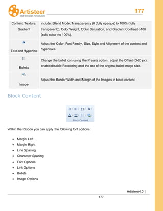 177
Artisteer4.0 |
177
Content, Texture,
Gradient
include: Blend Mode, Transparency (0 (fully opaque) to 100% (fully
transparent)), Color Weight, Color Saturation, and Gradient Contrast (-100
(solid color) to 100%).
Text and Hyperlink
Adjust the Color, Font Family, Size, Style and Alignment of the content and
hyperlinks.
Bullets
Change the bullet icon using the Presets option, adjust the Offset (0-20 px),
enable/disable Recoloring and the use of the original bullet image size.
Image
Adjust the Border Width and Margin of the Images in block content
Block Content
Within the Ribbon you can apply the following font options:
• Margin Left
• Margin Right
• Line Spacing
• Character Spacing
• Font Options
• Link Options
• Bullets
• Image Options
 