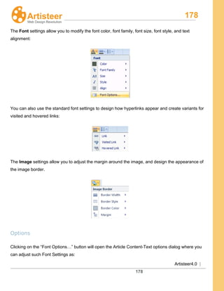 178
Artisteer4.0 |
178
The Font settings allow you to modify the font color, font family, font size, font style, and text
alignment:
You can also use the standard font settings to design how hyperlinks appear and create variants for
visited and hovered links:
The Image settings allow you to adjust the margin around the image, and design the appearance of
the image border.
Options
Clicking on the “Font Options…” button will open the Article Content-Text options dialog where you
can adjust such Font Settings as:
 