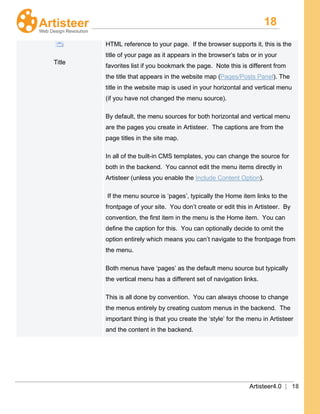 18
Artisteer4.0 | 18
Title
HTML reference to your page. If the browser supports it, this is the
title of your page as it appears in the browser’s tabs or in your
favorites list if you bookmark the page. Note this is different from
the title that appears in the website map (Pages/Posts Panel). The
title in the website map is used in your horizontal and vertical menu
(if you have not changed the menu source).
By default, the menu sources for both horizontal and vertical menu
are the pages you create in Artisteer. The captions are from the
page titles in the site map.
In all of the built-in CMS templates, you can change the source for
both in the backend. You cannot edit the menu items directly in
Artisteer (unless you enable the Include Content Option).
If the menu source is ‘pages’, typically the Home item links to the
frontpage of your site. You don’t create or edit this in Artisteer. By
convention, the first item in the menu is the Home item. You can
define the caption for this. You can optionally decide to omit the
option entirely which means you can’t navigate to the frontpage from
the menu.
Both menus have ‘pages’ as the default menu source but typically
the vertical menu has a different set of navigation links.
This is all done by convention. You can always choose to change
the menus entirely by creating custom menus in the backend. The
important thing is that you create the ‘style’ for the menu in Artisteer
and the content in the backend.
 