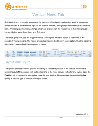 180
Artisteer4.0 |
180
Vertical Menu Tab
Both Vertical and Horizontal Menus are the elements of navigation and design. Vertical Menus are
usually located at the top of the right, or left sidebar (column). Designing Vertical Menus is a creative
task. Artisteer provides many settings, which are arranged on the Ribbon bar in five main groups:
Layout, Styles, Menu Area, Item, and Submenu.
The Ideas group includes the Suggest Vetical Menu option. Use this option to see some of the
possible V-menu designs. The Pages group also includes the Show In Menu option. Use this option to
select which pages should be displayed in menu.
Layout and Styles
The options of these sections provide the ability to select the position of the Vertical Menu in the
general layout of the page as well as to select one of the most popular vertical menu styles. Open the
Position list to choose the appropriate place for your Vertical Menu and look through the Styles
gallery to find the type of Vertical Menu you prefer.
 